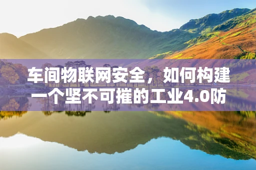 车间物联网安全，如何构建一个坚不可摧的工业4.0防线？