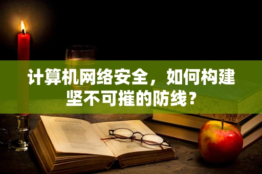 计算机网络安全，如何构建坚不可摧的防线？