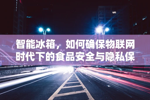 智能冰箱，如何确保物联网时代下的食品安全与隐私保护？
