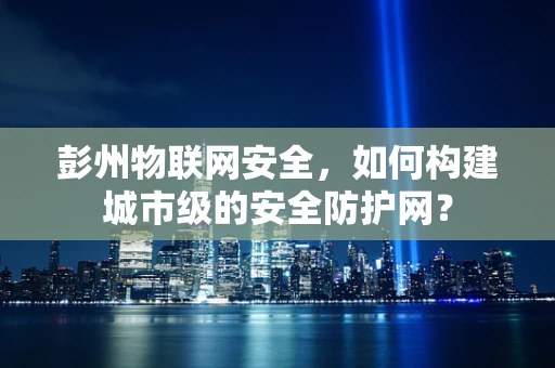 彭州物联网安全，如何构建城市级的安全防护网？