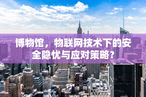 博物馆，物联网技术下的安全隐忧与应对策略？