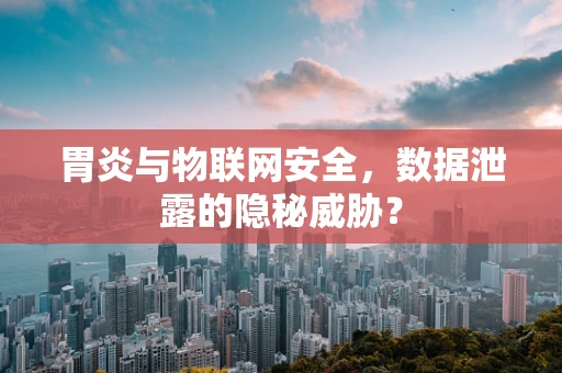 胃炎与物联网安全，数据泄露的隐秘威胁？