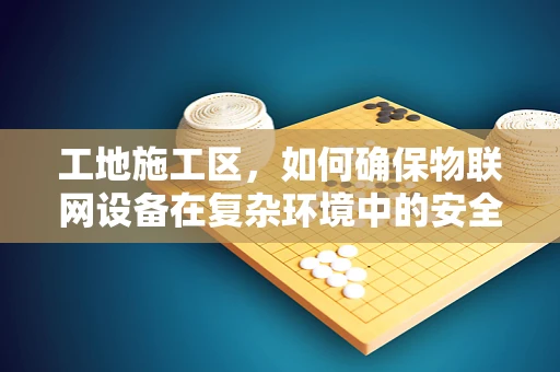 工地施工区，如何确保物联网设备在复杂环境中的安全？