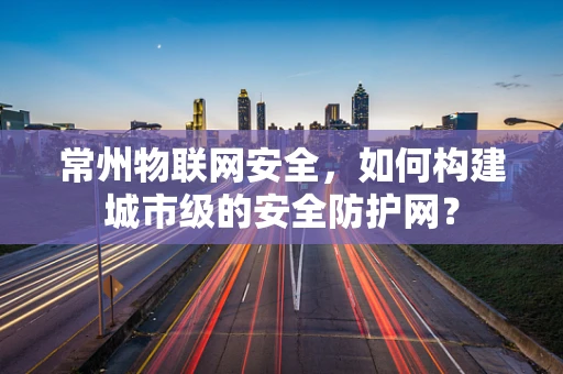 常州物联网安全，如何构建城市级的安全防护网？