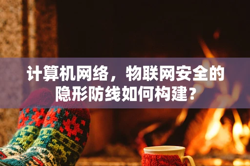 计算机网络，物联网安全的隐形防线如何构建？