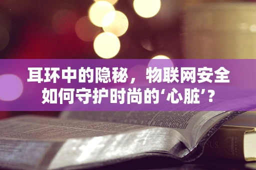 耳环中的隐秘，物联网安全如何守护时尚的‘心脏’？