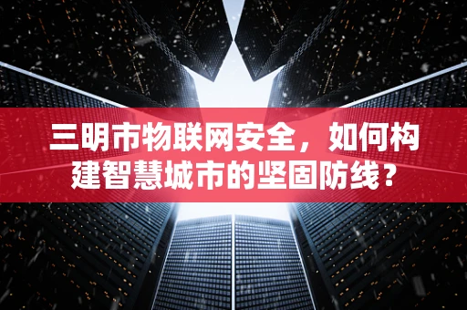 三明市物联网安全，如何构建智慧城市的坚固防线？