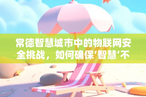 常德智慧城市中的物联网安全挑战，如何确保‘智慧’不‘失’？