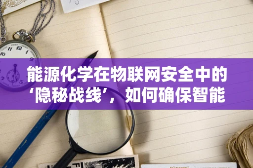 能源化学在物联网安全中的‘隐秘战线’，如何确保智能电网的化学安全？