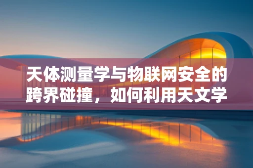 天体测量学与物联网安全的跨界碰撞，如何利用天文学原理增强网络安全？