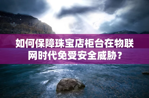 如何保障珠宝店柜台在物联网时代免受安全威胁？