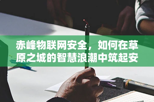 赤峰物联网安全，如何在草原之城的智慧浪潮中筑起安全防线？