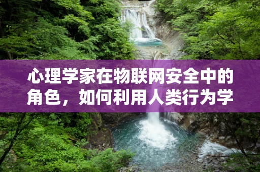 心理学家在物联网安全中的角色，如何利用人类行为学提升防御？