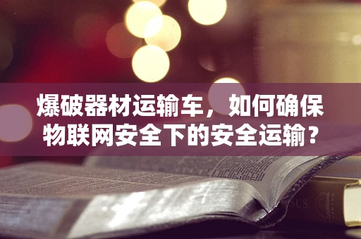 爆破器材运输车，如何确保物联网安全下的安全运输？