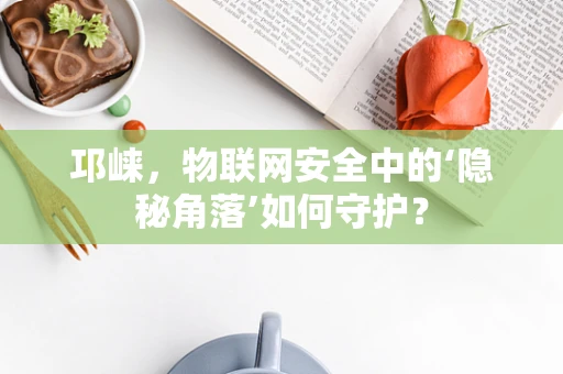 邛崃，物联网安全中的‘隐秘角落’如何守护？