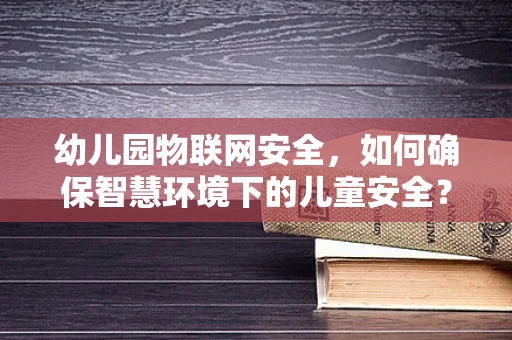 幼儿园物联网安全，如何确保智慧环境下的儿童安全？
