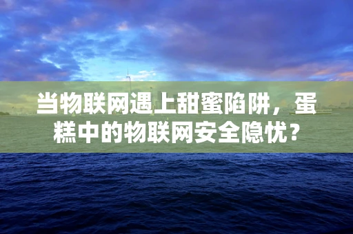 当物联网遇上甜蜜陷阱，蛋糕中的物联网安全隐忧？