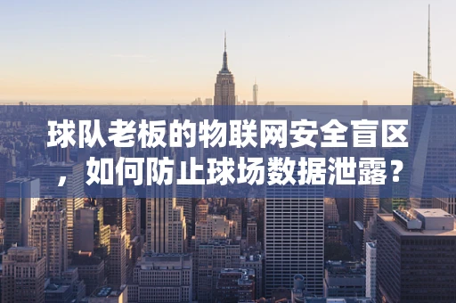 球队老板的物联网安全盲区，如何防止球场数据泄露？