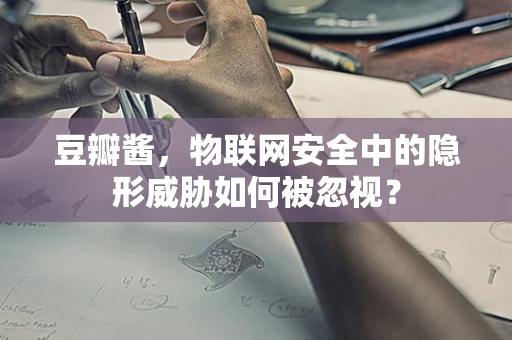 豆瓣酱，物联网安全中的隐形威胁如何被忽视？