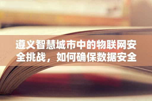 遵义智慧城市中的物联网安全挑战，如何确保数据安全无虞？