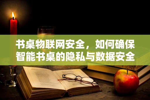 书桌物联网安全，如何确保智能书桌的隐私与数据安全？