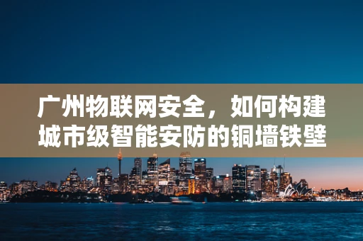 广州物联网安全，如何构建城市级智能安防的铜墙铁壁？