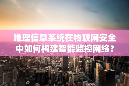 地理信息系统在物联网安全中如何构建智能监控网络？