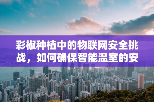 彩椒种植中的物联网安全挑战，如何确保智能温室的安全无虞？