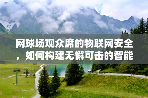 网球场观众席的物联网安全，如何构建无懈可击的智能观赛环境？