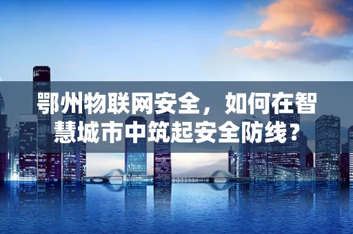 鄂州物联网安全，如何在智慧城市中筑起安全防线？
