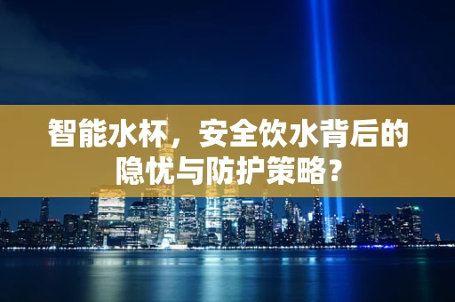 智能水杯，安全饮水背后的隐忧与防护策略？