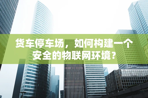 货车停车场，如何构建一个安全的物联网环境？