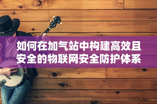 如何在加气站中构建高效且安全的物联网安全防护体系？
