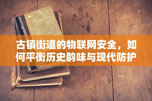 古镇街道的物联网安全，如何平衡历史韵味与现代防护？