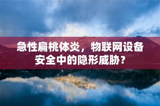 急性扁桃体炎，物联网设备安全中的隐形威胁？