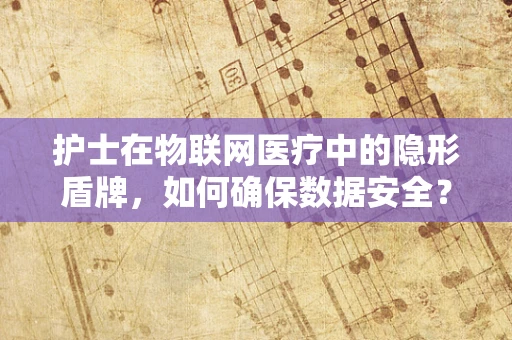 护士在物联网医疗中的隐形盾牌，如何确保数据安全？