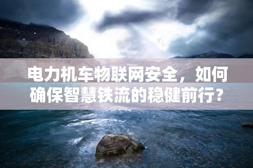 电力机车物联网安全，如何确保智慧铁流的稳健前行？