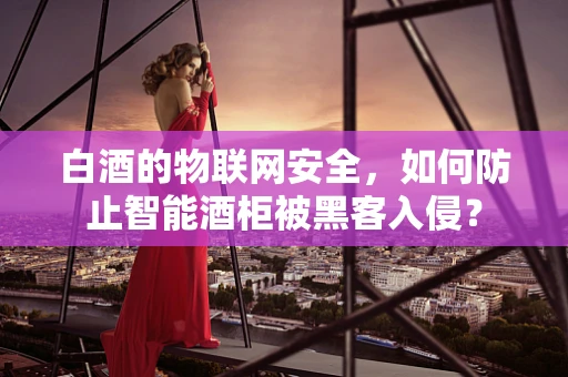 白酒的物联网安全，如何防止智能酒柜被黑客入侵？