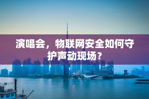 演唱会，物联网安全如何守护声动现场？