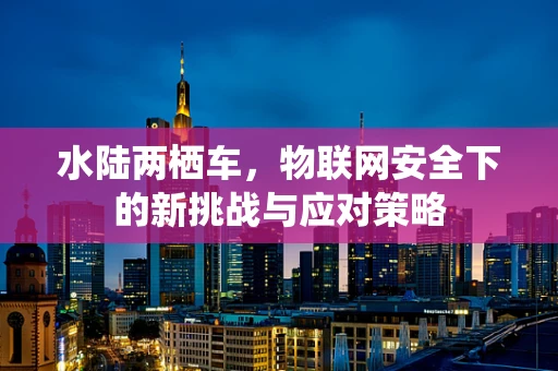 水陆两栖车，物联网安全下的新挑战与应对策略