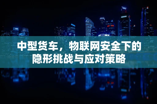 中型货车，物联网安全下的隐形挑战与应对策略