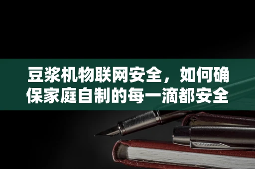 豆浆机物联网安全，如何确保家庭自制的每一滴都安全无虞？