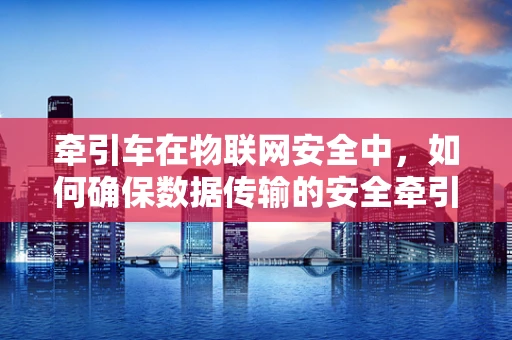 牵引车在物联网安全中，如何确保数据传输的安全牵引？