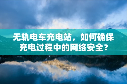 无轨电车充电站，如何确保充电过程中的网络安全？
