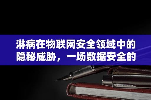 淋病在物联网安全领域中的隐秘威胁，一场数据安全的滴漏危机？