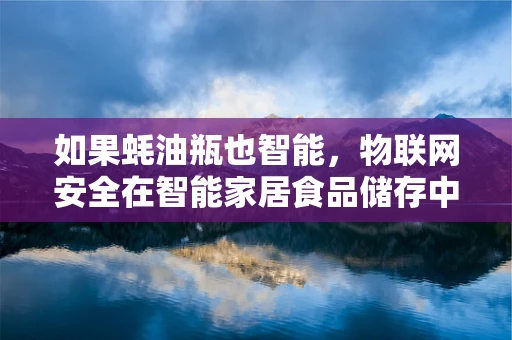 如果蚝油瓶也智能，物联网安全在智能家居食品储存中的应用之问