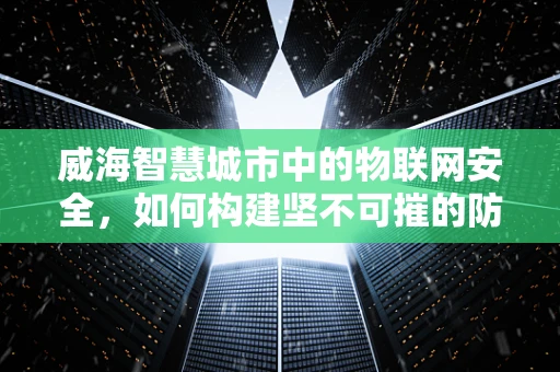 威海智慧城市中的物联网安全，如何构建坚不可摧的防御网？