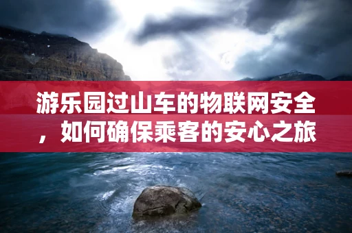 游乐园过山车的物联网安全，如何确保乘客的安心之旅？