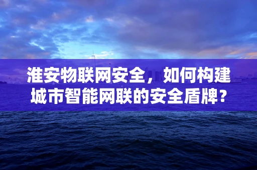 淮安物联网安全，如何构建城市智能网联的安全盾牌？