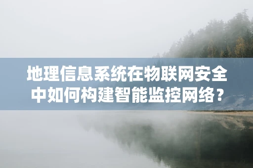 地理信息系统在物联网安全中如何构建智能监控网络？